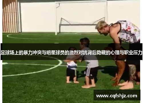 足球场上的暴力冲突与明星球员的激烈对抗背后隐藏的心理与职业压力