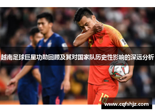 越南足球巨星功勋回顾及其对国家队历史性影响的深远分析