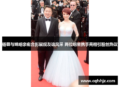 杨蓉与姚明亲密合影展现友谊风采 两位明星携手亮相引粉丝热议