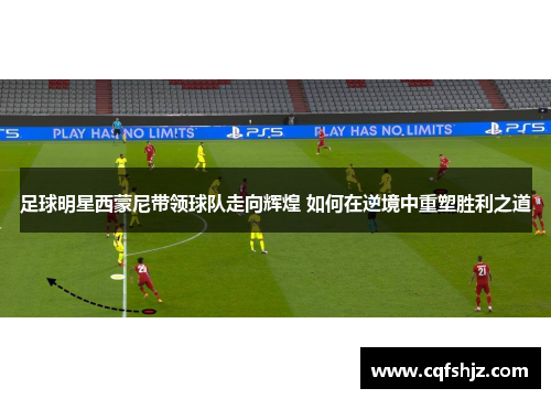 足球明星西蒙尼带领球队走向辉煌 如何在逆境中重塑胜利之道