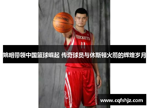 姚明带领中国篮球崛起 传奇球员与休斯顿火箭的辉煌岁月
