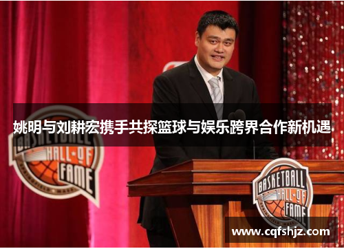 姚明与刘耕宏携手共探篮球与娱乐跨界合作新机遇