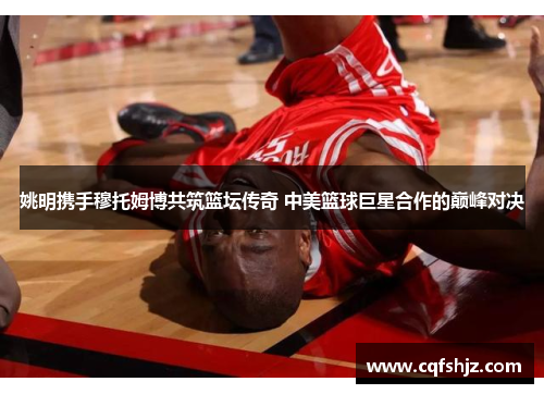 姚明携手穆托姆博共筑篮坛传奇 中美篮球巨星合作的巅峰对决