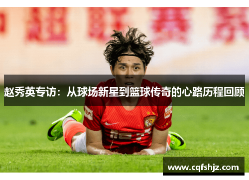 赵秀英专访：从球场新星到篮球传奇的心路历程回顾