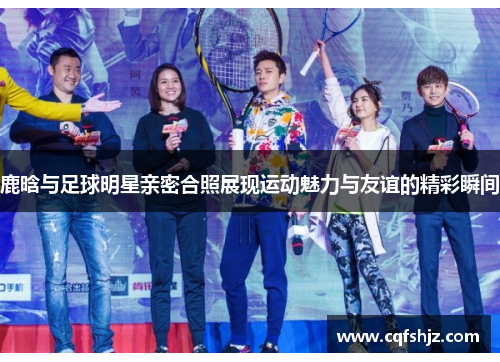 鹿晗与足球明星亲密合照展现运动魅力与友谊的精彩瞬间