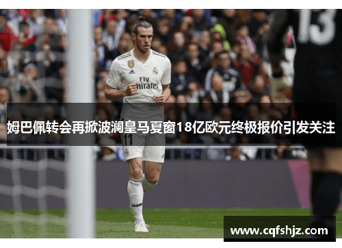 姆巴佩转会再掀波澜皇马夏窗18亿欧元终极报价引发关注